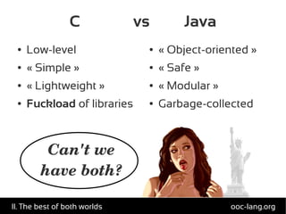 C vs Java
● Low-level
● « Simple »
● « Lightweight »
● Fuckload of libraries
● « Object-oriented »
● « Safe »
● « Modular »
● Garbage-collected
Can't we
have both?
ooc-lang.orgII. The best of both worlds
 