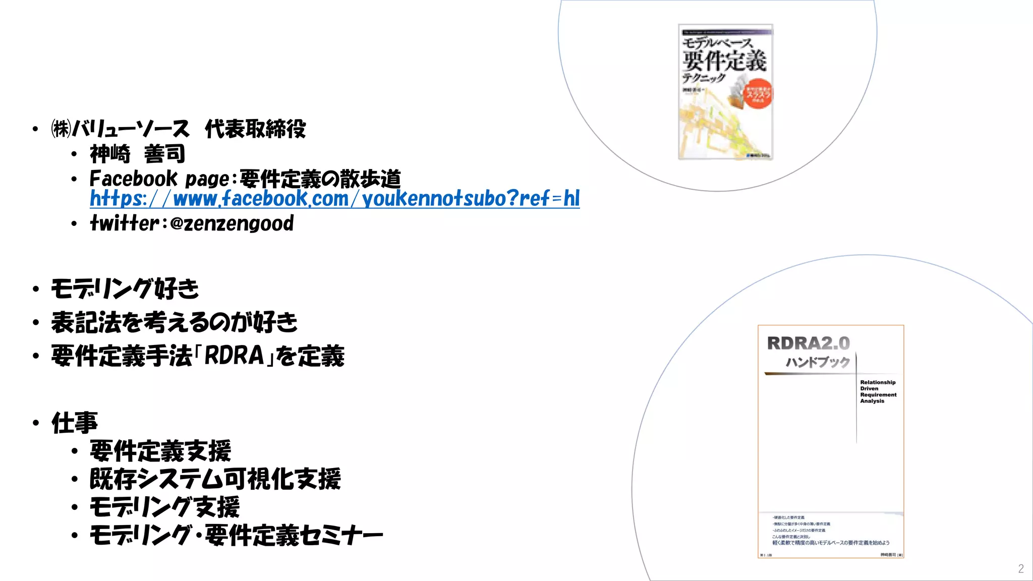 • ㈱バリューソース 代表取締役
• 神崎 善司
• Facebook page：要件定義の散歩道
https://www.facebook.com/youkennotsubo?ref=hl
• twitter：@zenzengood
• モデリング好き
• 表記法を考えるのが好き
• 要件定義手法「RDRA」を定義
• 仕事
• 要件定義支援
• 既存システム可視化支援
• モデリング支援
• モデリング・要件定義セミナー
2
 