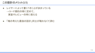 この設計のメリット(3/3)
● レイヤーによって書くべきことが決まっている
→コード規約の様に定めて、
　実装やレビューの時に使える
● 「俺の考えた最強の設計」同士が戦わなくて済む
113
 