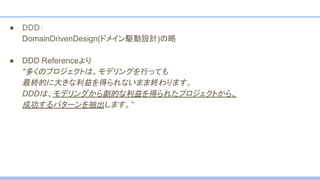 ● DDD：
DomainDrivenDesign(ドメイン駆動設計)の略
● DDD Referenceより
"多くのプロジェクトは、モデリングを行っても
最終的に大きな利益を得られないまま終わります。
DDDは、モデリングから劇的な利益を得られたプロジェクトから、
成功するパターンを抽出します。”
 