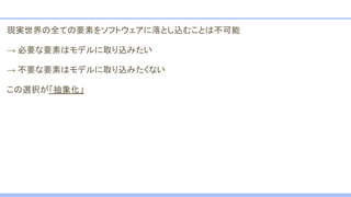 現実世界の全ての要素をソフトウェアに落とし込むことは不可能
→ 必要な要素はモデルに取り込みたい
→ 不要な要素はモデルに取り込みたくない
この選択が「抽象化」
 