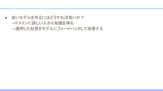 ● 良いモデルを作るにはどうすれば良いか？
→ドメインに詳しい人から知識を得る
→運用した知見をモデルにフィードバックして改善する
 