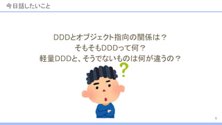 今日話したいこと
DDDとオブジェクト指向の関係は？
そもそもDDDって何？
軽量DDDと、そうでないものは何が違うの？
6
 