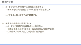 ● コードとモデルが乖離すると問題が発生する
→モデルそのまま表現したコードとなるのが望ましい
→「オブジェクト」でモデルを表現する
● モデルは継続的に改善したい
→コードにも継続的に反映しないと行けない
→頻繁な変更に耐えうるには、拡張性の高い設計が必要
→これはソフトウェアとしては非常に高い要求
問題と対策
 