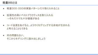 ● 軽量DDD：DDDの実装パターンだけ取り入れること
● 拡張性の高いベストプラクティスを取り入れる
→それだけでも十分価値がある
● コード品質をあげると、ようやくモデリングする余地が生まれる
と考えることもできる
● 何の問題もない、
そこからモデリングに踏み出しましょう
軽量DDDとは
 
