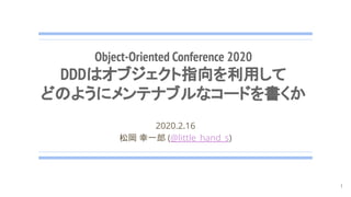 Object-Oriented Conference 2020
DDDはオブジェクト指向を利用して
どのようにメンテナブルなコードを書くか
2020.2.16
松岡 幸一郎 (@little_hand_s)
1
 