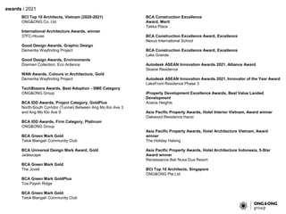 awards / 2021
BCI Top 10 Architects, Vietnam (2020-2021)
ONG&ONG Co, Ltd
International Architecture Awards, winner
37FC-House
Good Design Awards, Graphic Design
Dementia Wayfinding Project
Good Design Awards, Environments
Dremien Collection, Eco Ardence
WAN Awards, Colours in Architecture, Gold
Dementia Wayfinding Project
TechBlazers Awards, Best Adoption - SME Category
ONG&ONG Group
BCA IDD Awards, Project Category, GoldPlus
North-South Corridor (Tunnel) Between Ang Mo Kio Ave 3
and Ang Mo Kio Ave 9
BCA IDD Awards, Firm Category, Platinum
ONG&ONG Group
BCA Green Mark Gold
Telok Blangah Community Club
BCA Universal Design Mark Award, Gold
Jadescape
BCA Green Mark Gold
The Jovell
BCA Green Mark GoldPlus
Toa Payoh Ridge
BCA Green Mark Gold
Telok Blangah Community Club
BCA Construction Excellence
Award, Merit
Tekka Place
BCA Construction Excellence Award, Excellence
Nexus International School
BCA Construction Excellence Award, Excellence
Lake Grande
Autodesk ASEAN Innovation Awards 2021, Alliance Award
Sloane Residence
Autodesk ASEAN Innovation Awards 2021, Innovator of the Year Award
LakeFront Residence Phase 3
iProperty Development Excellence Awards, Best Value Landed
Development
Acacia Heights
Asia Pacific Property Awards, Hotel Interior Vietnam, Award winner
Oakwood Residence Hanoi
Asia Pacific Property Awards, Hotel Architecture Vietnam, Award
winner
The Holiday Halong
Asia Pacific Property Awards, Hotel Architecture Indonesia, 5-Star
Award winner
Renaissance Bali Nusa Dua Resort
BCI Top 10 Architects, Singapore
ONG&ONG Pte Ltd
 