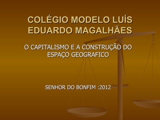 COLÉGIO MODELO LUÍS
EDUARDO MAGALHÃES
O CAPITALISMO E A CONSTRUÇÃO DO
       ESPAÇO GEOGRAFICO




      SENHOR DO BONFIM :2012
 