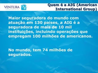 Quem é a AIG (American International Group) Maior seguradora do mundo com atuação em 130 países, a AIG é a seguradora de mais de 10 mil instituições, incluindo operações que empregam 100 milhões de americanos.  No mundo, tem 74 milhões de segurados.  