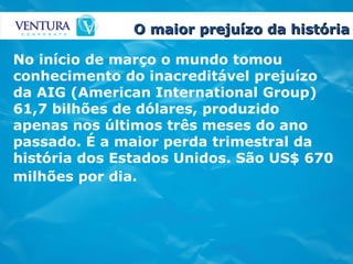 O maior prejuízo da história No início de março o mundo tomou conhecimento do inacreditável prejuízo da AIG (American International Group) 61,7 bilhões de dólares, produzido apenas nos últimos três meses do ano passado. É a maior perda trimestral da história dos Estados Unidos. São US$ 670 milhões por dia.   