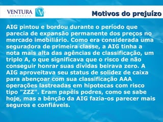 Motivos do prejuízo AIG pintou e bordou durante o período que parecia de expansão permanente dos preços no mercado imobiliário. Como era considerada uma seguradora de primeira classe, a AIG tinha a nota mais alta das agências de classificação, um triplo A, o que significava que o risco de não conseguir honrar suas dívidas beirava zero. A AIG aproveitava seu status de solidez de caixa para abençoar com sua classificação AAA operações lastreadas em hipotecas com risco tipo "ZZZ". Eram papéis podres, como se sabe hoje, mas a bênção da AIG fazia-os parecer mais seguros e confiáveis.  