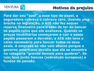 Motivos do prejuízo Para dar seu "aval" a esse tipo de papel, a seguradora cobrava e cobrava caro. Usando uma brecha na legislação, a AIG não fez sequer reserva financeira para o caso de ter de bancar os papéis ruins que ela avalizava. Quando os preços imobiliários começaram a cair e esses papéis passaram a derreter, a AIG não teve o caixa necessário para bancar todos os seus avais. A empresa só não veio abaixo porque o governo americano decidiu que ela se encontra na categoria "grande demais para quebrar". Se ruir, leva junto bancos (sobretudo europeus) e fundos de pensão.   