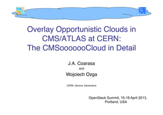 Overlay Opportunistic Clouds in
    CMS/ATLAS at CERN:  
The CMSooooooCloud in Detail"
           J.A. Coarasa"
                and "

          Wojciech Ozga "
                 "
           CERN, Geneva, Switzerland"

                      "
                             OpenStack Summit, 15-18 April 2013,
                                     Portland, USA
 