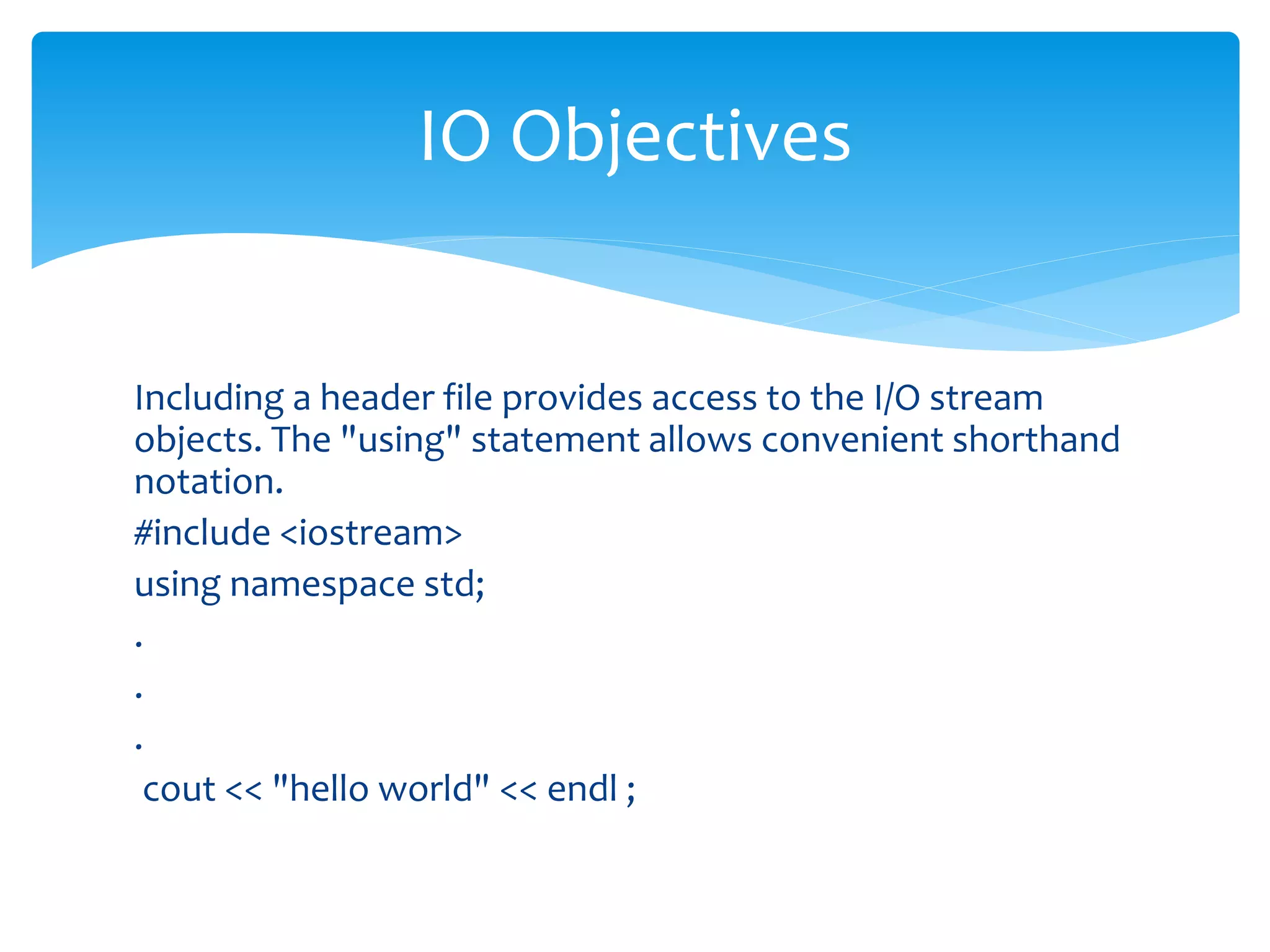 Including a header file provides access to the I/O stream
objects. The "using" statement allows convenient shorthand
notation.
#include <iostream>
using namespace std;
.
.
.
cout << "hello world" << endl ;
IO Objectives
 