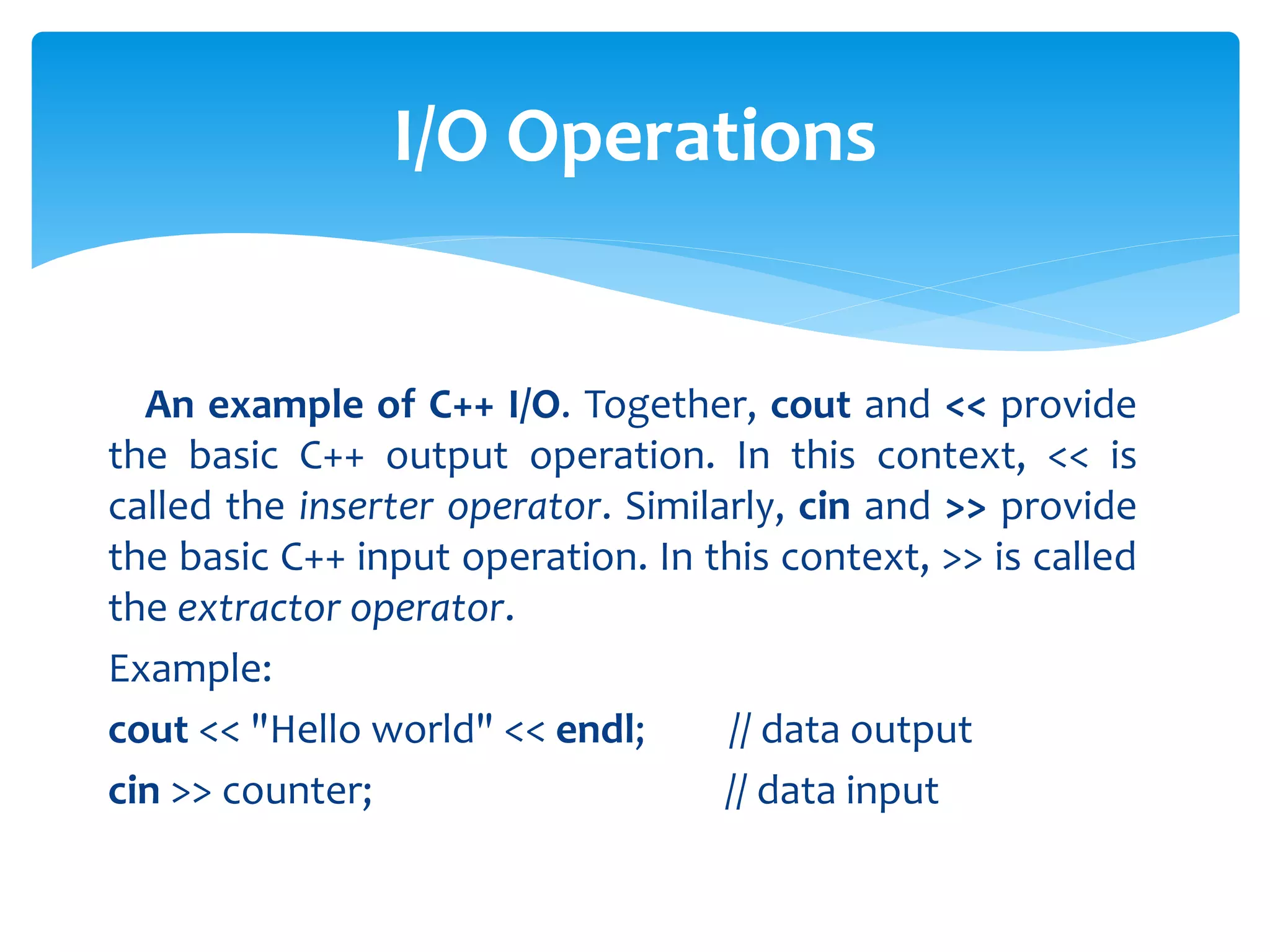 An example of C++ I/O. Together, cout and << provide
the basic C++ output operation. In this context, << is
called the inserter operator. Similarly, cin and >> provide
the basic C++ input operation. In this context, >> is called
the extractor operator.
Example:
cout << "Hello world" << endl; // data output
cin >> counter; // data input
I/O Operations
 