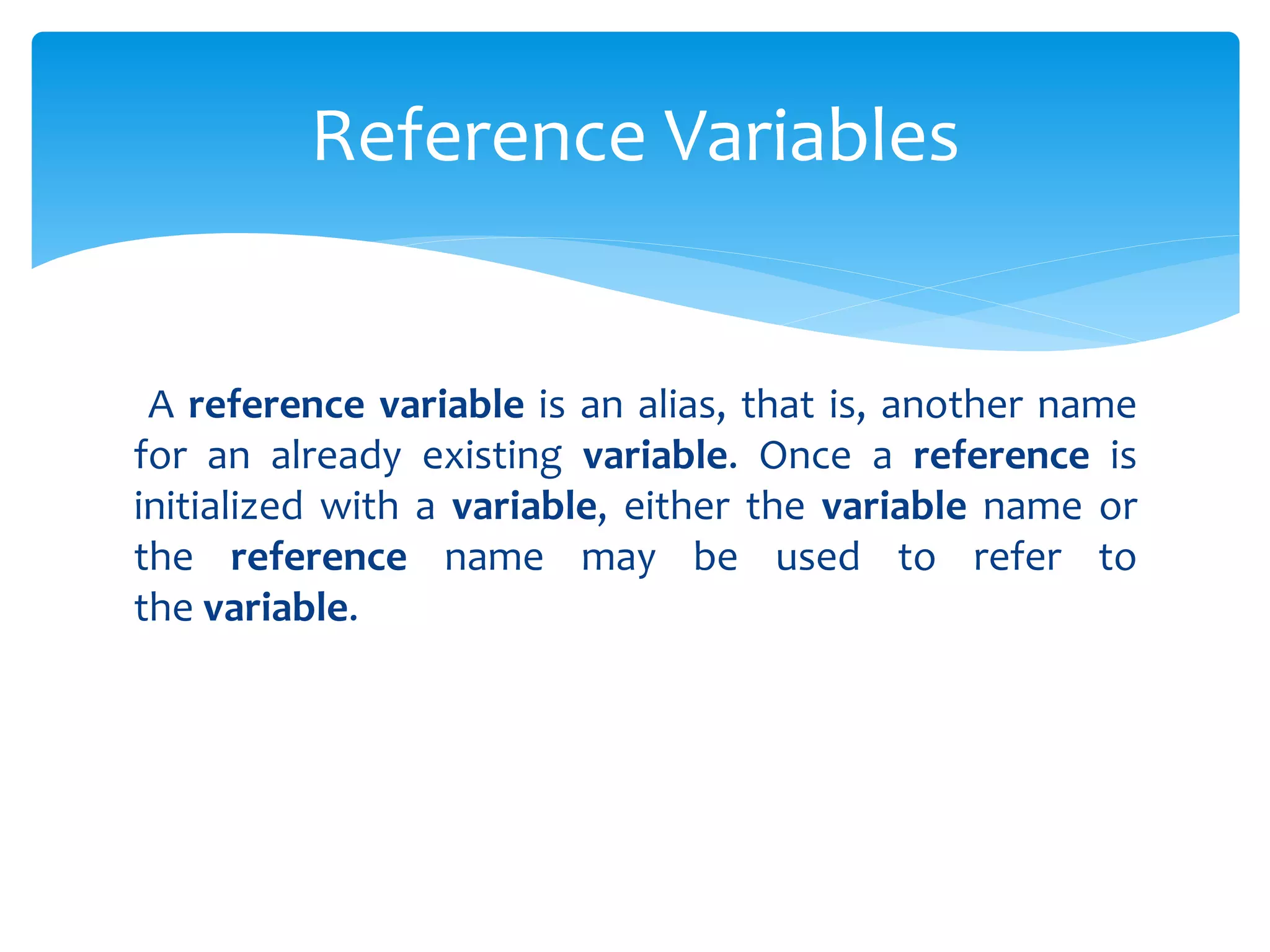 A reference variable is an alias, that is, another name
for an already existing variable. Once a reference is
initialized with a variable, either the variable name or
the reference name may be used to refer to
the variable.
Reference Variables
 