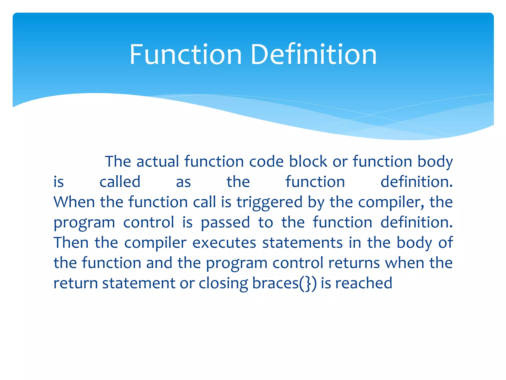 The actual function code block or function body
is called as the function definition.
When the function call is triggered by the compiler, the
program control is passed to the function definition.
Then the compiler executes statements in the body of
the function and the program control returns when the
return statement or closing braces(}) is reached
Function Definition
 