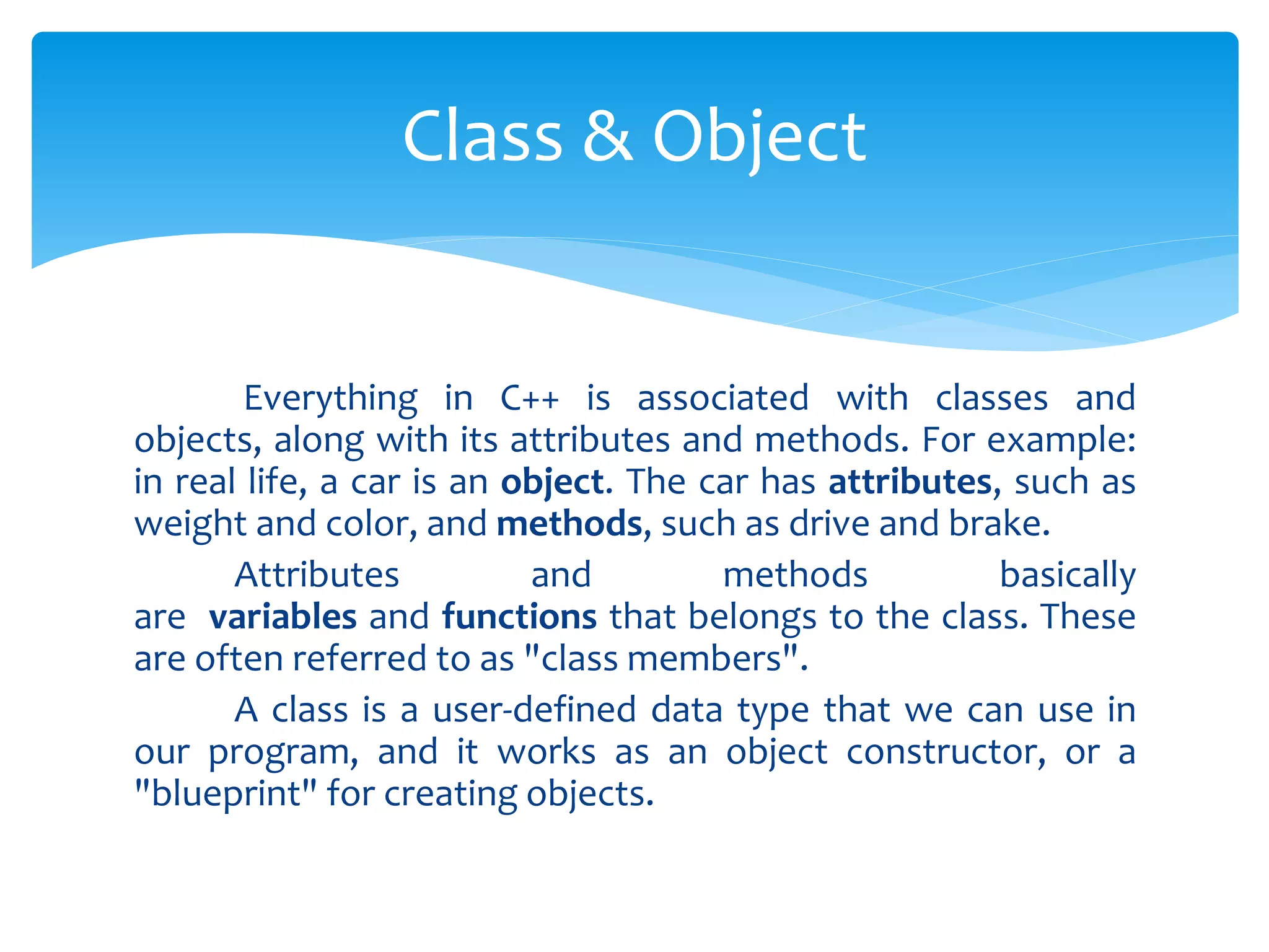 Everything in C++ is associated with classes and
objects, along with its attributes and methods. For example:
in real life, a car is an object. The car has attributes, such as
weight and color, and methods, such as drive and brake.
Attributes and methods basically
are variables and functions that belongs to the class. These
are often referred to as "class members".
A class is a user-defined data type that we can use in
our program, and it works as an object constructor, or a
"blueprint" for creating objects.
Class & Object
 