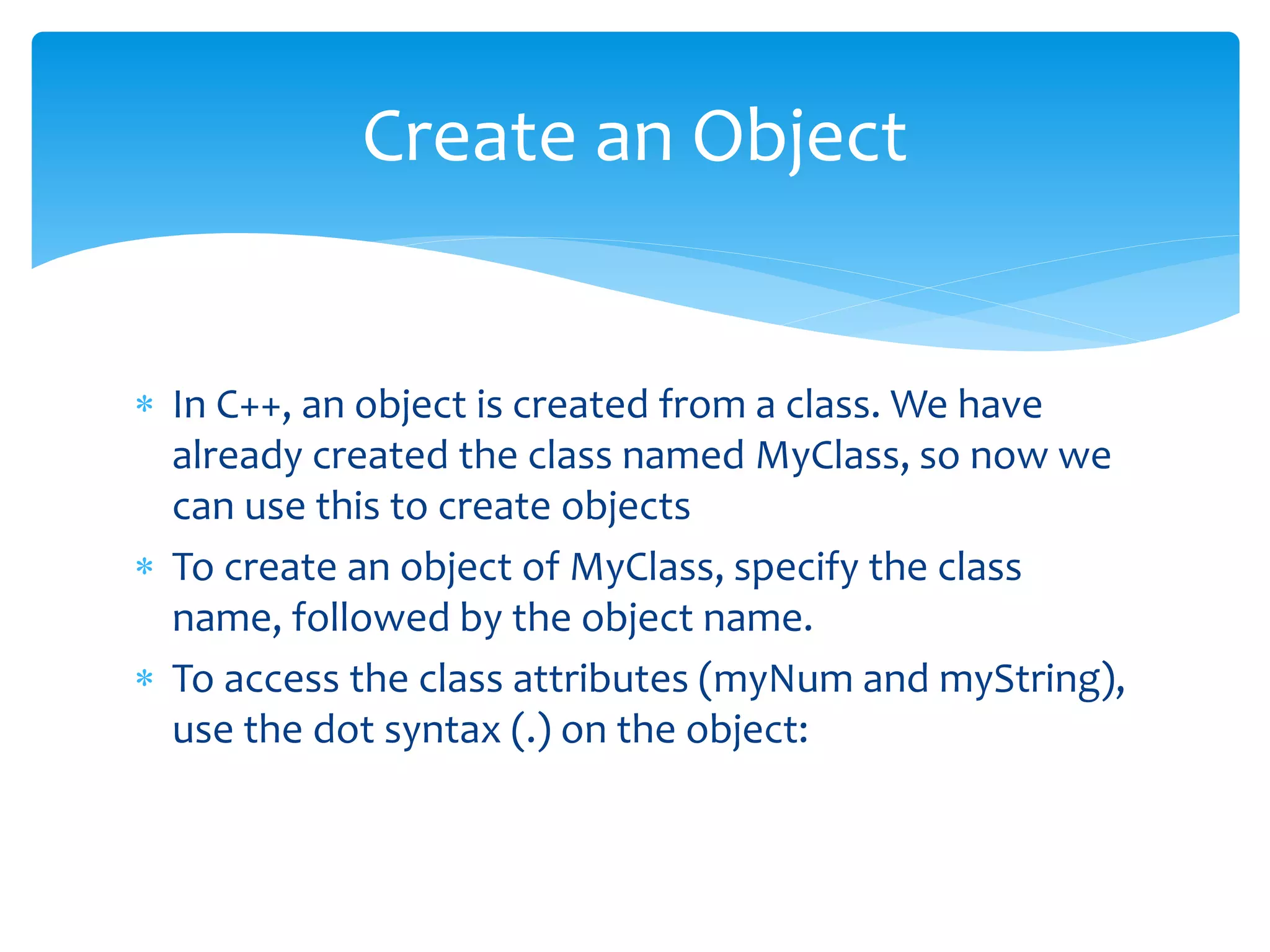 In C++, an object is created from a class. We have
already created the class named MyClass, so now we
can use this to create objects
 To create an object of MyClass, specify the class
name, followed by the object name.
 To access the class attributes (myNum and myString),
use the dot syntax (.) on the object:
Create an Object
 