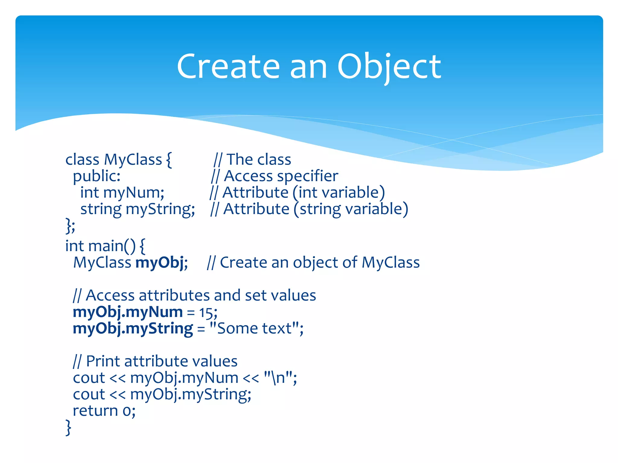 class MyClass { // The class
public: // Access specifier
int myNum; // Attribute (int variable)
string myString; // Attribute (string variable)
};
int main() {
MyClass myObj; // Create an object of MyClass
// Access attributes and set values
myObj.myNum = 15;
myObj.myString = "Some text";
// Print attribute values
cout << myObj.myNum << "n";
cout << myObj.myString;
return 0;
}
Create an Object
 