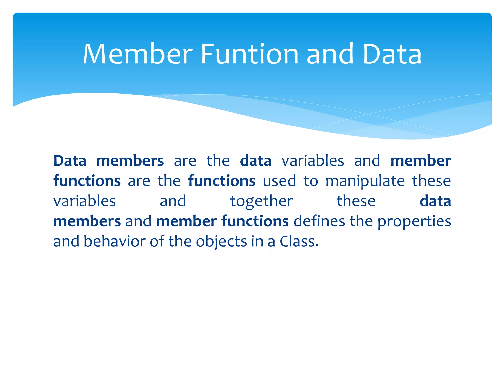 Data members are the data variables and member
functions are the functions used to manipulate these
variables and together these data
members and member functions defines the properties
and behavior of the objects in a Class.
Member Funtion and Data
 