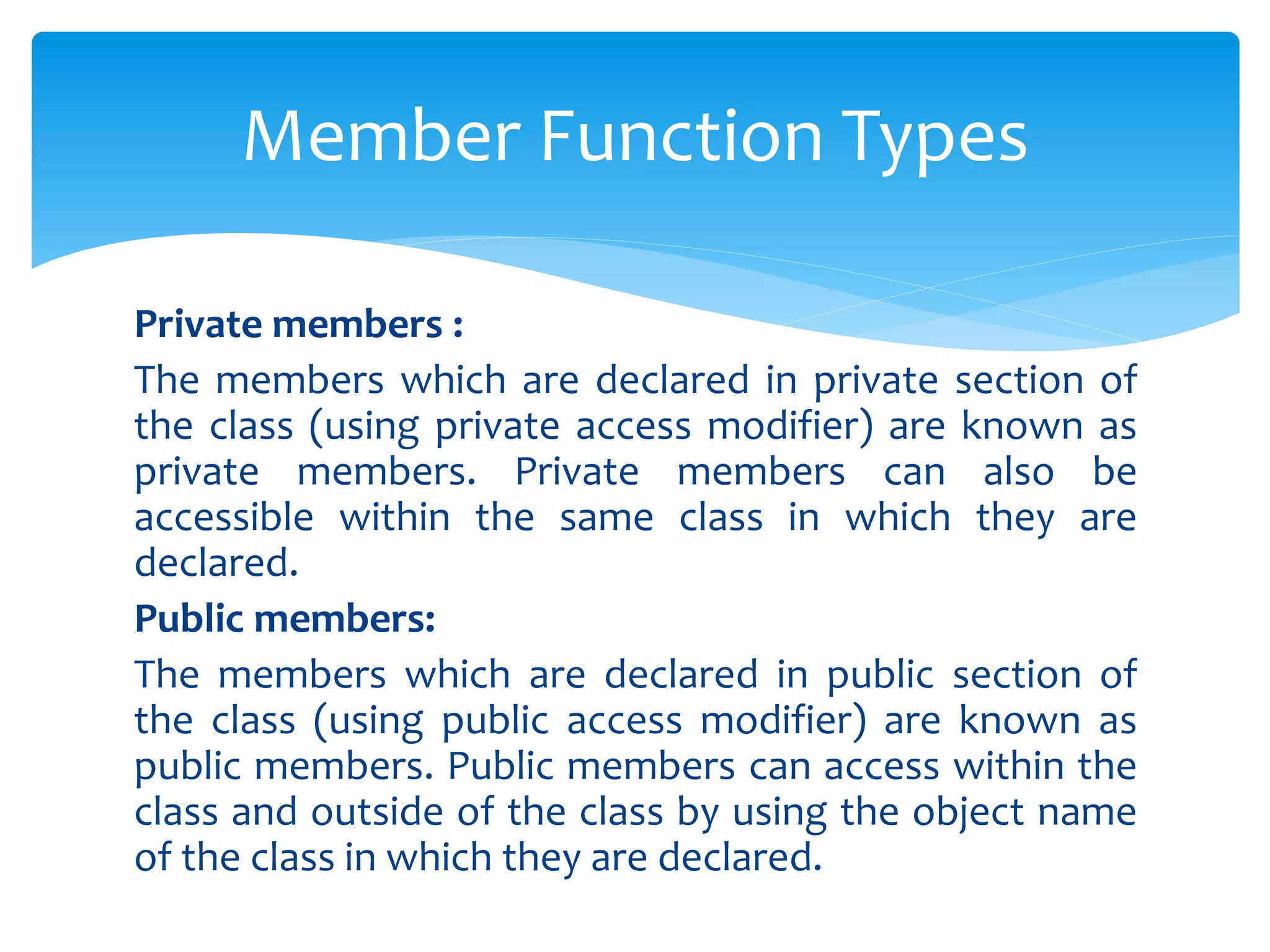 Private members :
The members which are declared in private section of
the class (using private access modifier) are known as
private members. Private members can also be
accessible within the same class in which they are
declared.
Public members:
The members which are declared in public section of
the class (using public access modifier) are known as
public members. Public members can access within the
class and outside of the class by using the object name
of the class in which they are declared.
Member Function Types
 