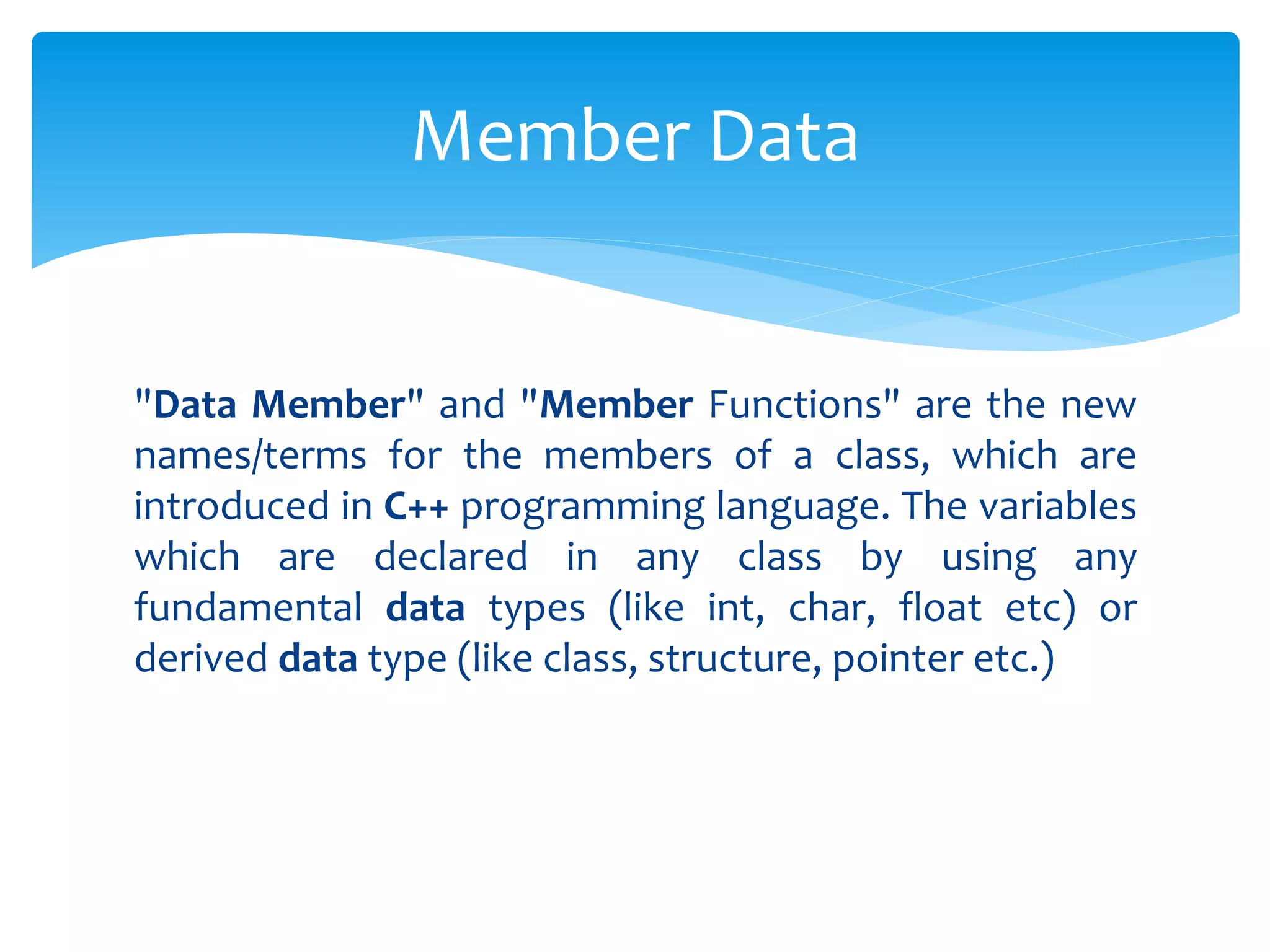 "Data Member" and "Member Functions" are the new
names/terms for the members of a class, which are
introduced in C++ programming language. The variables
which are declared in any class by using any
fundamental data types (like int, char, float etc) or
derived data type (like class, structure, pointer etc.)
Member Data
 