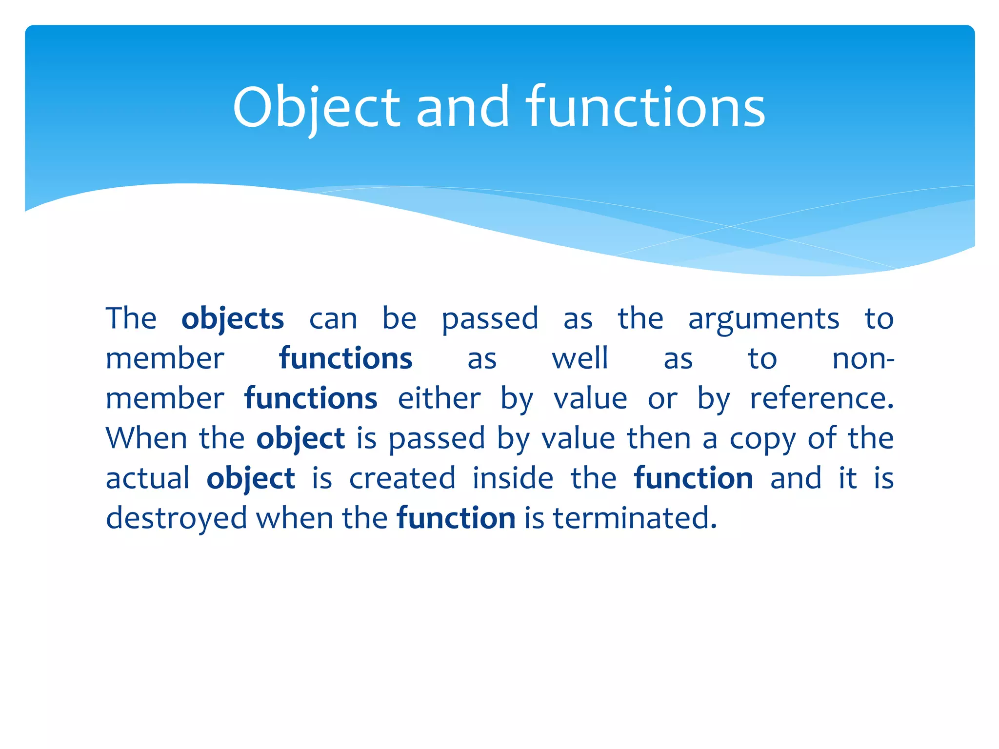 The objects can be passed as the arguments to
member functions as well as to non-
member functions either by value or by reference.
When the object is passed by value then a copy of the
actual object is created inside the function and it is
destroyed when the function is terminated.
Object and functions
 