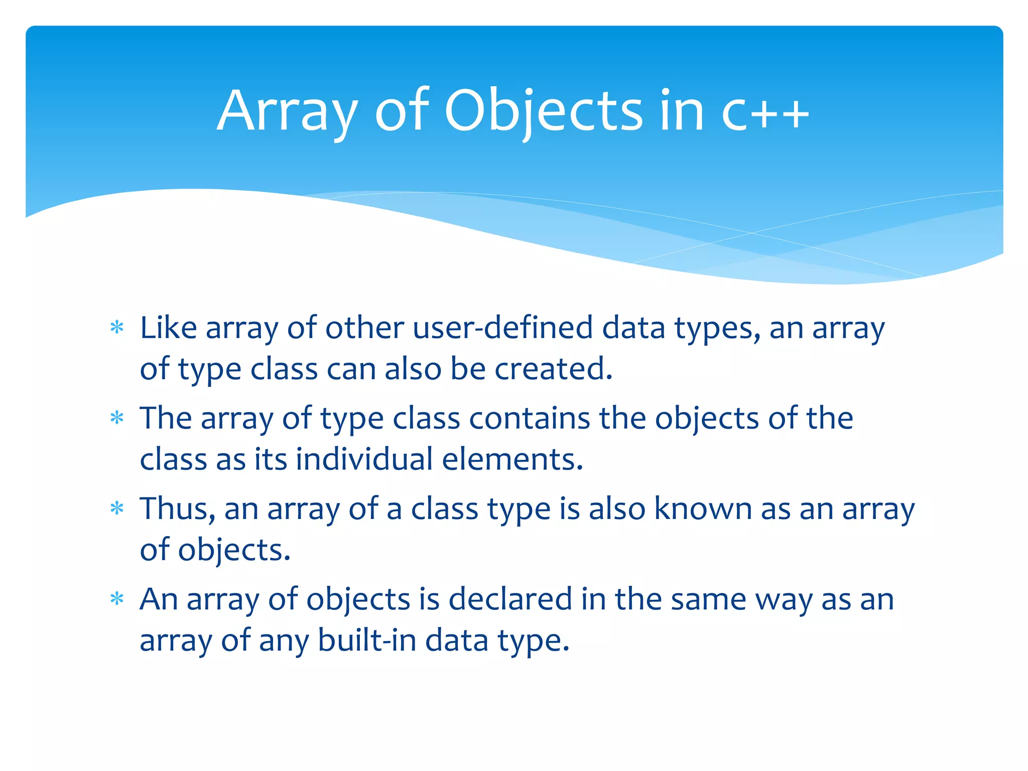  Like array of other user-defined data types, an array
of type class can also be created.
 The array of type class contains the objects of the
class as its individual elements.
 Thus, an array of a class type is also known as an array
of objects.
 An array of objects is declared in the same way as an
array of any built-in data type.
Array of Objects in c++
 