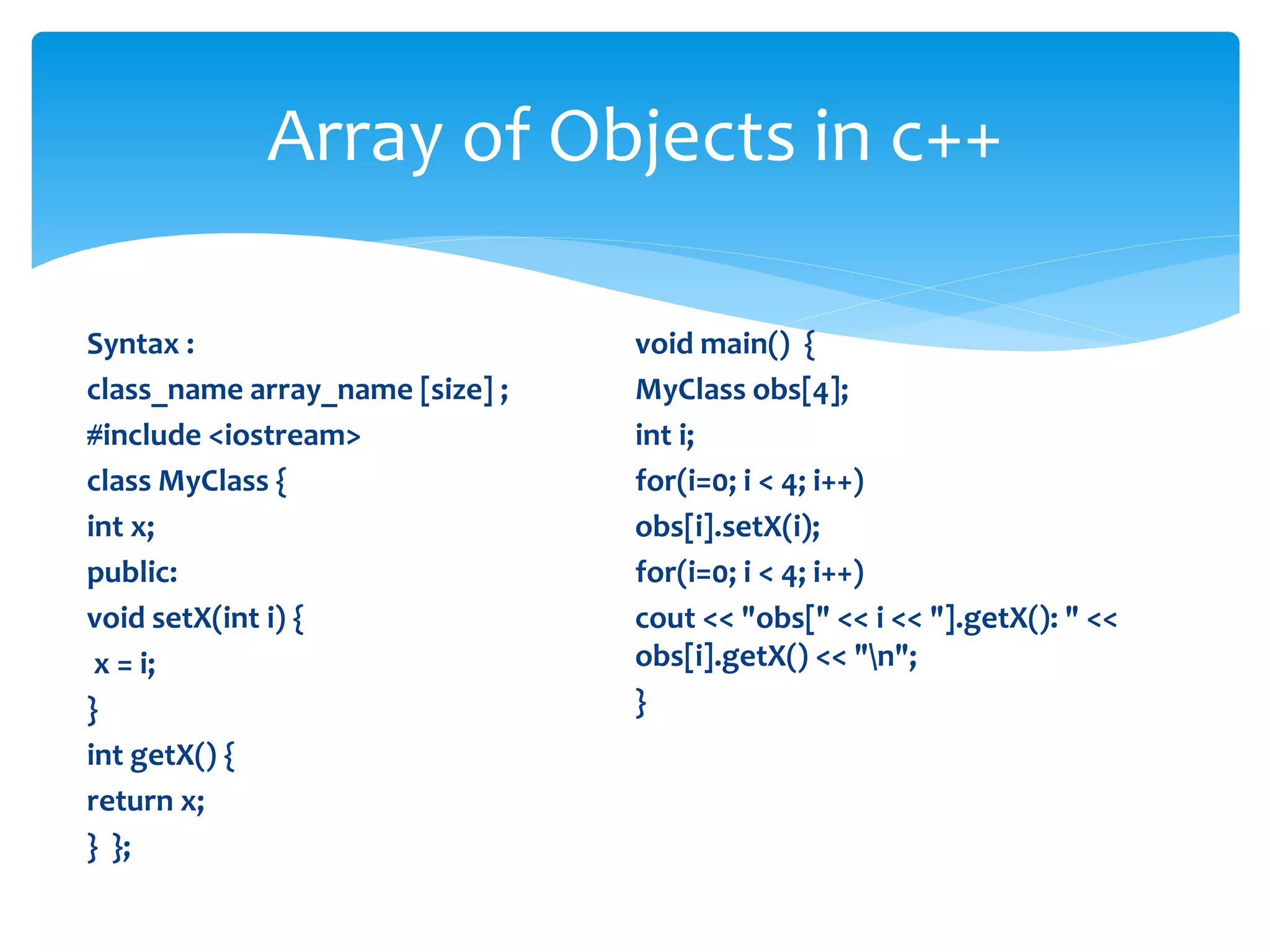 Syntax :
class_name array_name [size] ;
#include <iostream>
class MyClass {
int x;
public:
void setX(int i) {
x = i;
}
int getX() {
return x;
} };
void main() {
MyClass obs[4];
int i;
for(i=0; i < 4; i++)
obs[i].setX(i);
for(i=0; i < 4; i++)
cout << "obs[" << i << "].getX(): " <<
obs[i].getX() << "n";
}
Array of Objects in c++
 