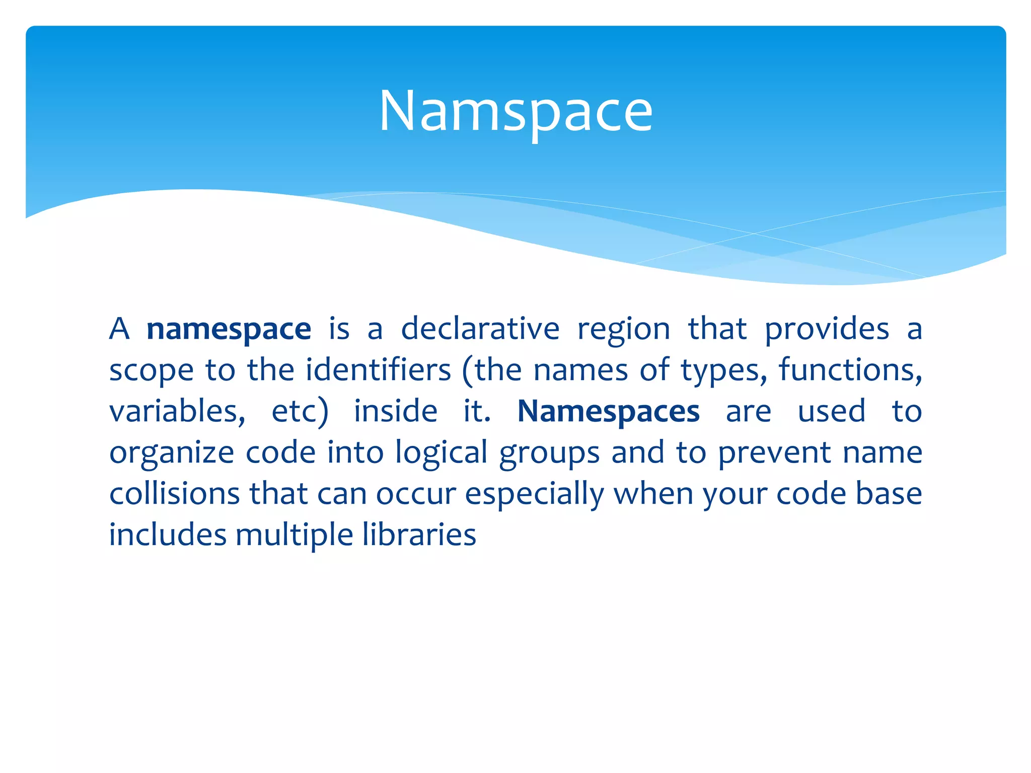 A namespace is a declarative region that provides a
scope to the identifiers (the names of types, functions,
variables, etc) inside it. Namespaces are used to
organize code into logical groups and to prevent name
collisions that can occur especially when your code base
includes multiple libraries
Namspace
 