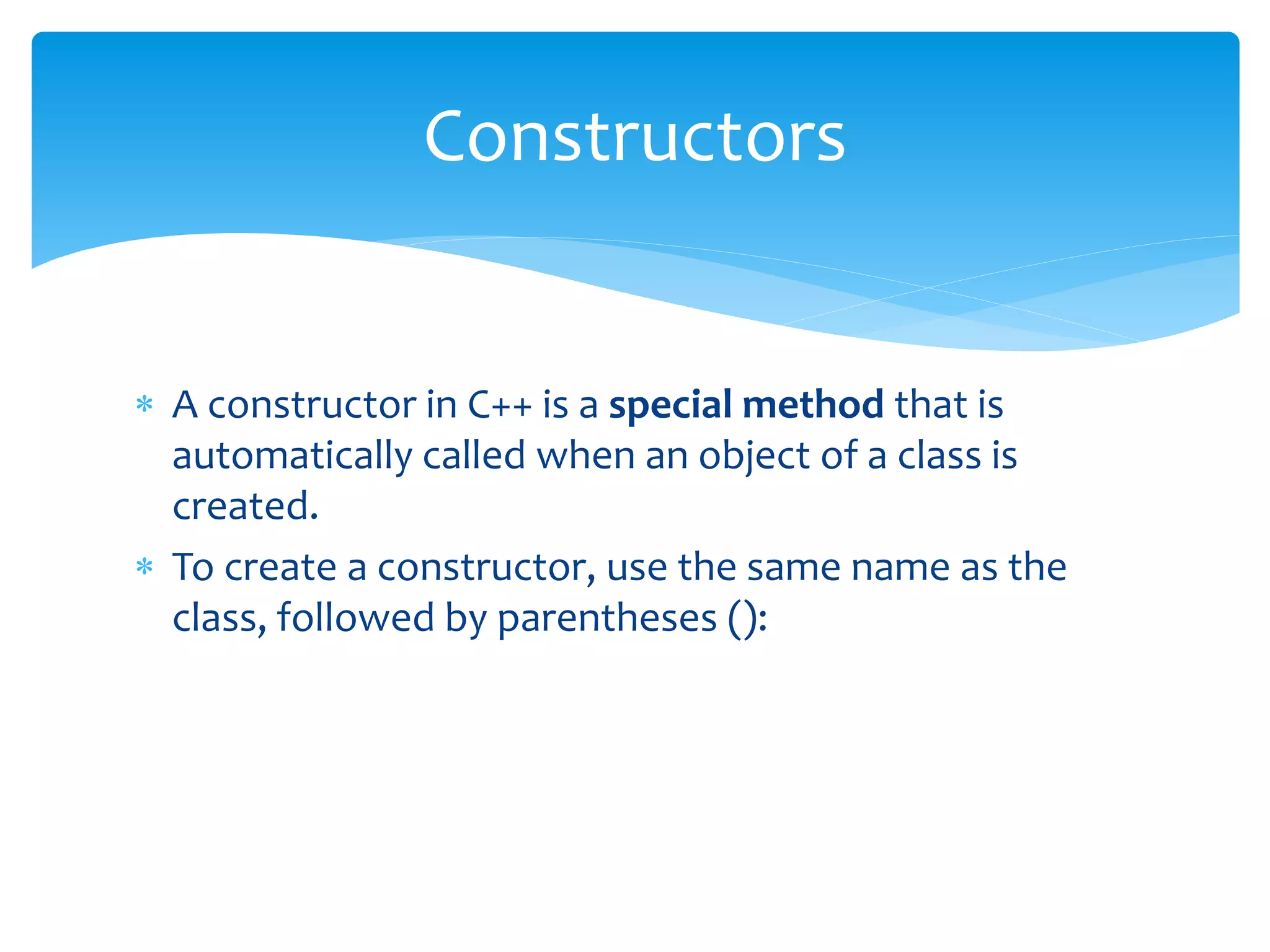  A constructor in C++ is a special method that is
automatically called when an object of a class is
created.
 To create a constructor, use the same name as the
class, followed by parentheses ():
Constructors
 
