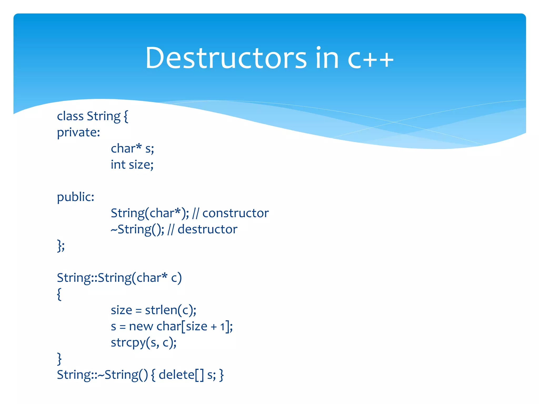 class String {
private:
char* s;
int size;
public:
String(char*); // constructor
~String(); // destructor
};
String::String(char* c)
{
size = strlen(c);
s = new char[size + 1];
strcpy(s, c);
}
String::~String() { delete[] s; }
Destructors in c++
 