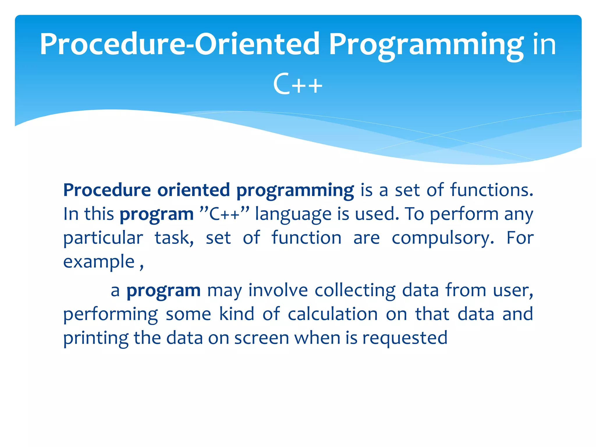 Procedure oriented programming is a set of functions.
In this program ”C++” language is used. To perform any
particular task, set of function are compulsory. For
example ,
a program may involve collecting data from user,
performing some kind of calculation on that data and
printing the data on screen when is requested
Procedure-Oriented Programming in
C++
 