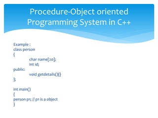 Example :
class person
{
char name[20];
int id;
public:
void getdetails(){}
};
int main()
{
person p1; // p1 is a object
}
Procedure-Object oriented
Programming System in C++
 