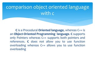 C is a Procedural Oriented language, whereas C++ is
an Object-Oriented Programming language. C supports
only Pointers whereas C++ supports both pointers and
references. C does not allow you to use function
overloading whereas C++ allows you to use function
overloading
comparison object oriented language
with c
 