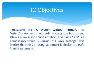Accessing the I/O system without "using". The
"using" statement is not strictly necessary but it does
allow a allow a shorthand notation. The name "std" is a
namespace, which is similar to a Java package. This
implies that the C++ using statement is similar to Java's
import statement.
IO Objectives
 