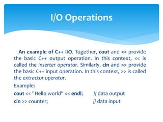 An example of C++ I/O. Together, cout and << provide
the basic C++ output operation. In this context, << is
called the inserter operator. Similarly, cin and >> provide
the basic C++ input operation. In this context, >> is called
the extractor operator.
Example:
cout << "Hello world" << endl; // data output
cin >> counter; // data input
I/O Operations
 