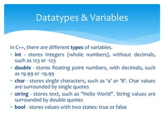 In C++, there are different types of variables.
 int - stores integers (whole numbers), without decimals,
such as 123 or -123
 double - stores floating point numbers, with decimals, such
as 19.99 or -19.99
 char - stores single characters, such as 'a' or 'B'. Char values
are surrounded by single quotes
 string - stores text, such as "Hello World". String values are
surrounded by double quotes
 bool - stores values with two states: true or false
Datatypes & Variables
 