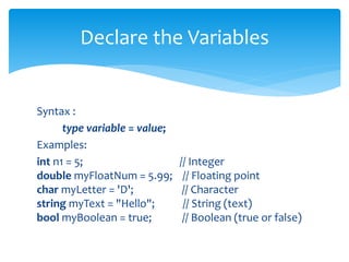Syntax :
type variable = value;
Examples:
int n1 = 5; // Integer
double myFloatNum = 5.99; // Floating point
char myLetter = 'D'; // Character
string myText = "Hello"; // String (text)
bool myBoolean = true; // Boolean (true or false)
Declare the Variables
 