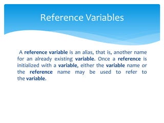 A reference variable is an alias, that is, another name
for an already existing variable. Once a reference is
initialized with a variable, either the variable name or
the reference name may be used to refer to
the variable.
Reference Variables
 