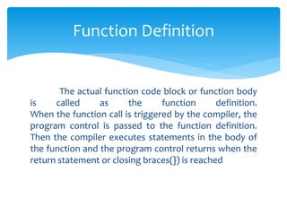The actual function code block or function body
is called as the function definition.
When the function call is triggered by the compiler, the
program control is passed to the function definition.
Then the compiler executes statements in the body of
the function and the program control returns when the
return statement or closing braces(}) is reached
Function Definition
 