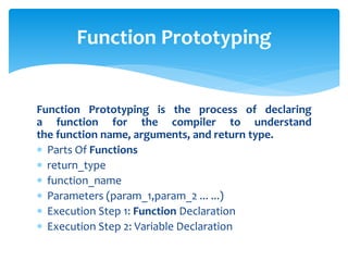 Function Prototyping is the process of declaring
a function for the compiler to understand
the function name, arguments, and return type.
 Parts Of Functions
 return_type
 function_name
 Parameters (param_1,param_2 ... ...)
 Execution Step 1: Function Declaration
 Execution Step 2: Variable Declaration
Function Prototyping
 