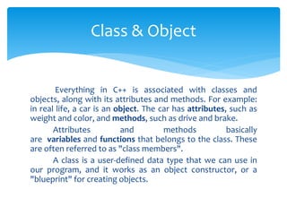 Everything in C++ is associated with classes and
objects, along with its attributes and methods. For example:
in real life, a car is an object. The car has attributes, such as
weight and color, and methods, such as drive and brake.
Attributes and methods basically
are variables and functions that belongs to the class. These
are often referred to as "class members".
A class is a user-defined data type that we can use in
our program, and it works as an object constructor, or a
"blueprint" for creating objects.
Class & Object
 