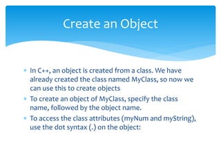  In C++, an object is created from a class. We have
already created the class named MyClass, so now we
can use this to create objects
 To create an object of MyClass, specify the class
name, followed by the object name.
 To access the class attributes (myNum and myString),
use the dot syntax (.) on the object:
Create an Object
 