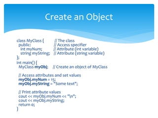 class MyClass { // The class
public: // Access specifier
int myNum; // Attribute (int variable)
string myString; // Attribute (string variable)
};
int main() {
MyClass myObj; // Create an object of MyClass
// Access attributes and set values
myObj.myNum = 15;
myObj.myString = "Some text";
// Print attribute values
cout << myObj.myNum << "n";
cout << myObj.myString;
return 0;
}
Create an Object
 