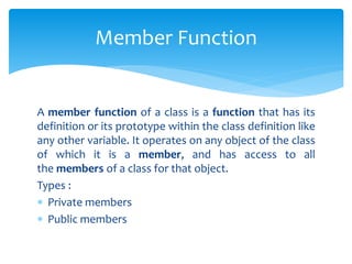 A member function of a class is a function that has its
definition or its prototype within the class definition like
any other variable. It operates on any object of the class
of which it is a member, and has access to all
the members of a class for that object.
Types :
 Private members
 Public members
Member Function
 