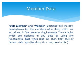 "Data Member" and "Member Functions" are the new
names/terms for the members of a class, which are
introduced in C++ programming language. The variables
which are declared in any class by using any
fundamental data types (like int, char, float etc) or
derived data type (like class, structure, pointer etc.)
Member Data
 