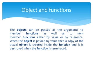 The objects can be passed as the arguments to
member functions as well as to non-
member functions either by value or by reference.
When the object is passed by value then a copy of the
actual object is created inside the function and it is
destroyed when the function is terminated.
Object and functions
 