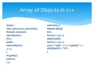 Syntax :
class_name array_name [size] ;
#include <iostream>
class MyClass {
int x;
public:
void setX(int i) {
x = i;
}
int getX() {
return x;
} };
void main() {
MyClass obs[4];
int i;
for(i=0; i < 4; i++)
obs[i].setX(i);
for(i=0; i < 4; i++)
cout << "obs[" << i << "].getX(): " <<
obs[i].getX() << "n";
}
Array of Objects in c++
 